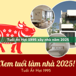 Tuổi Ất Hợi sinh năm 1995 xây nhà trong năm 2025 có tốt không?
